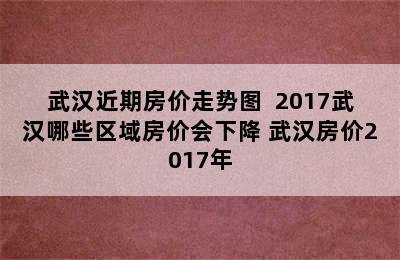 武汉近期房价走势图  2017武汉哪些区域房价会下降 武汉房价2017年